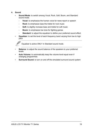 Page 29ASUS LCD TV Monitor T1 Series  19
4. Sound 
▪ Sound Mode: to switch among Vocal, Rock, Soft, Boom, and Standard 
sound mode. 
- Vocal: to emphasize the human voice for news report or speech 
- Rock: to emphasize bass the treble for rock music 
- Soft: to slightly increase bass and treble for soft music 
- Boom: to emphasize low tone for fighting games 
- Standard: to adjust the equalizer to define your preferred sound effect. 
▪ Equalizer: to set the level of each frequency band varying from low to high...