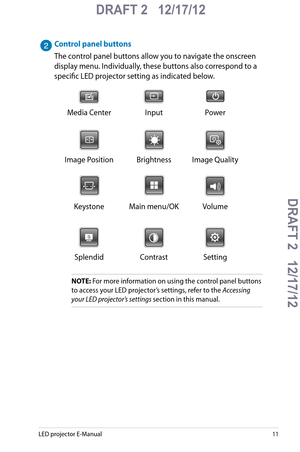 Page 11
LED projector E-Manual11

DRAFT 2   12/17/12
DRAFT 2   12/17/12DRAFT 2   12/17/12
DRAFT 2   12/17/12

Control panel buttons
The control panel buttons allow you to navigate the onscreen 
display menu. Individually, these buttons also correspond to a 
specific LED projector setting as indicated below.
Media CenterInputPower
Image PositionBrightnessImage Quality
KeystoneMain menu/OKVolume
SplendidContrast Setting
NOTE: For more information on using the control panel buttons 
to access your LED projector’s...