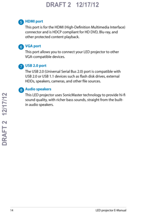 Page 14
1LED projector E-Manual

DRAFT 2   12/17/12
DRAFT 2   12/17/12

DRAFT 2   12/17/12

HDMI port
This port is for the HDMI (High-Definition Multimedia Interface) 
connector and is HDCP compliant for HD DVD, Blu-ray, and 
other protected content playback.
VGA port
This port allows you to connect your LED projector to other 
VGA-compatible devices.
USB 2.0 port
The USB 2.0 (Universal Serial Bus 2.0) port is compatible with 
USB 2.0 or USB 1.1 devices such as flash disk drives, external 
HDDs, speakers,...