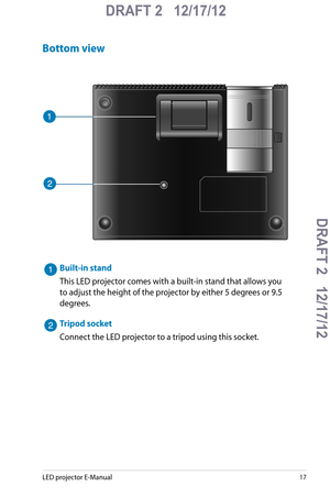 Page 17
LED projector E-Manual17

DRAFT 2   12/17/12
DRAFT 2   12/17/12DRAFT 2   12/17/12
DRAFT 2   12/17/12

Bottom view
Built-in stand
This LED projector comes with a built-in stand that allows you 
to adjust the height of the projector by either 5 degrees or 9.5 
degrees.
Tripod socket
Connect the LED projector to a tripod using this socket. 