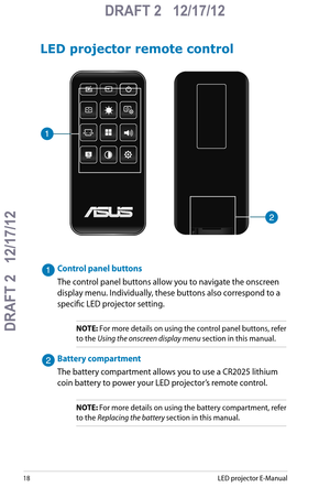 Page 18
18LED projector E-Manual

DRAFT 2   12/17/12
DRAFT 2   12/17/12

DRAFT 2   12/17/12

LED projector remote control
Control panel buttons
The control panel buttons allow you to navigate the onscreen 
display menu. Individually, these buttons also correspond to a 
specific LED projector setting.
NOTE: For more details on using the control panel buttons, refer 
to the Using the onscreen display menu section in this manual.
Battery compartment
The battery compartment allows you to use a CR2025 lithium 
coin...