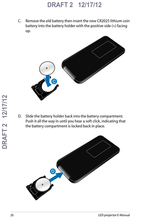 Page 20
0LED projector E-Manual

DRAFT 2   12/17/12
DRAFT 2   12/17/12

DRAFT 2   12/17/12

C. Remove the old battery then insert the new CR2025 lithium coin 
battery into the battery holder with the positive side (+) facing 
up. 
D.  Slide the battery holder back into the battery compartment. 
Push it all the way in until you hear a soft click, indicating that 
the battery compartment is locked back in place. 