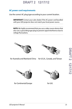 Page 23
LED projector E-Manual

DRAFT 2   12/17/12
DRAFT 2   12/17/12DRAFT 2   12/17/12
DRAFT 2   12/17/12

AC power cord requirements
Use the correct AC plug type according to your current location.
IMPORTANT! Contact your sales dealer if the AC power cord bundled 
with your LED projector does not match your local power source.
NOTE: We highly recommend that you use a video source device that 
also uses a grounding type plug to prevent signal interference due to 
voltage fluctuations.
for Australia...