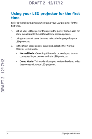 Page 34
LED projector E-Manual

DRAFT 2   12/17/12
DRAFT 2   12/17/12

DRAFT 2   12/17/12

Using your LED projector for the first 
time
Refer to the following steps when using your LED projector for the 
first time. 
1. Set up your LED projector then press the power button. Wait for 
a few minutes until the ASUS welcome screen appears.
2. Using the control panel buttons, select the language for your 
LED projector.
3. In the Direct Mode control panel grid, select either Normal 
Mode or Demo Mode.
•...