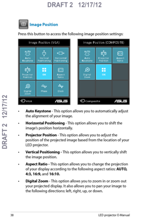 Page 38
8LED projector E-Manual

DRAFT 2   12/17/12
DRAFT 2   12/17/12

DRAFT 2   12/17/12

 Image Position
Press this button to access the following image position settings:
         
•  Auto Keystone - This option allows you to automatically adjust 
the alignment of your image.
•  Horizontal Positioning - This option allows you to shift the 
image’s position horizontally.
•  Projector Position - This option allows you to adjust the 
position of the projected image based from the location of your 
LED...