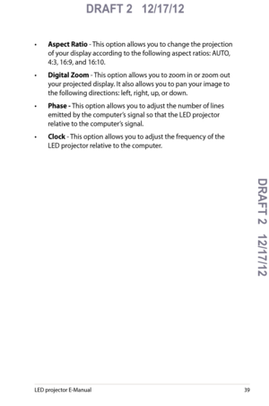 Page 39
LED projector E-Manual

DRAFT 2   12/17/12
DRAFT 2   12/17/12DRAFT 2   12/17/12
DRAFT 2   12/17/12

•  Aspect Ratio - This option allows you to change the projection 
of your display according to the following aspect ratios: AUTO, 
4:3, 16:9, and 16:10.
•  Digital Zoom - This option allows you to zoom in or zoom out  
your projected display. It also allows you to pan your image to 
the following directions: left, right, up, or down.
• Phase - This option allows you to adjust the number of...