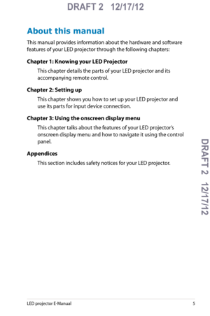 Page 5
LED projector E-Manual5

DRAFT 2   12/17/12
DRAFT 2   12/17/12DRAFT 2   12/17/12
DRAFT 2   12/17/12

About this manual
This manual provides information about the hardware and software 
features of your LED projector through the following chapters:
Chapter 1: Knowing your LED Projector
This chapter details the parts of your LED projector and its 
accompanying remote control.
Chapter 2: Setting up
This chapter shows you how to set up your LED projector and 
use its parts for input device connection....