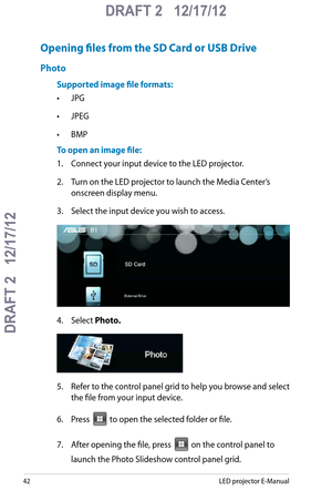 Page 42
LED projector E-Manual

DRAFT 2   12/17/12
DRAFT 2   12/17/12

DRAFT 2   12/17/12

Opening files from the SD Card or USB Drive
Photo
Supported image file formats:
• JPG
• JPEG
• BMP
To open an image file:
1.  Connect your input device to the LED projector.
2. Turn on the LED projector to launch the Media Center’s 
onscreen display menu. 
3. Select the input device you wish to access.
4. Select Photo.
5. Refer to the control panel grid to help you browse and select 
the file from your input...