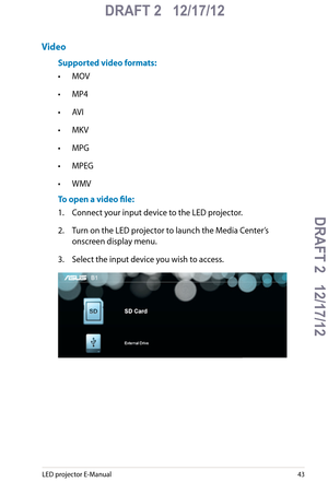 Page 43
LED projector E-Manual

DRAFT 2   12/17/12
DRAFT 2   12/17/12DRAFT 2   12/17/12
DRAFT 2   12/17/12

Video
Supported video formats:
• MOV
• MP4
• AVI
• MKV
• MPG
• MPEG
• WMV
To open a video file:
1.  Connect your input device to the LED projector.
2. Turn on the LED projector to launch the Media Center’s 
onscreen display menu. 
3. Select the input device you wish to access. 