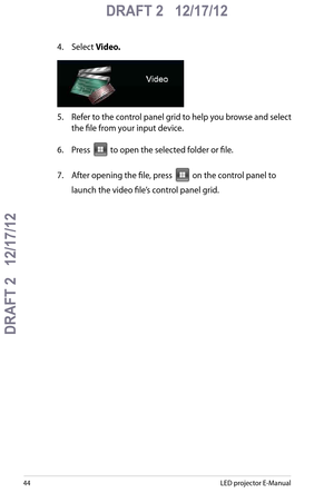 Page 44
LED projector E-Manual

DRAFT 2   12/17/12
DRAFT 2   12/17/12

DRAFT 2   12/17/12

4. Select Video.
5. Refer to the control panel grid to help you browse and select 
the file from your input device. 
6.  Press  to open the selected folder or file.
7. After opening the file, press  on the control panel to 
launch the video file’s control panel grid.  