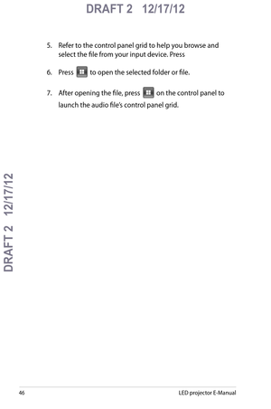 Page 46
LED projector E-Manual

DRAFT 2   12/17/12
DRAFT 2   12/17/12

DRAFT 2   12/17/12

5. Refer to the control panel grid to help you browse and 
select the file from your input device. Press 
6. Press  to open the selected folder or file.
7.  After opening the file, press  on the control panel to 
launch the audio file’s control panel grid.  