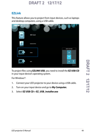 Page 49
LED projector E-Manual

DRAFT 2   12/17/12
DRAFT 2   12/17/12DRAFT 2   12/17/12
DRAFT 2   12/17/12

EZLink
This feature allows you to project from input devices, such as laptops 
and desktop computers, using a USB cable. 
To project files using EZLINK USB, you need to install the EZ USB CD 
in your input device’s operating system.
For Windows®:
1. Connect your LED projector to your device using a USB cable.
2. Turn on your input device and go to My Computer. 
3. Select EZ USB CD >...