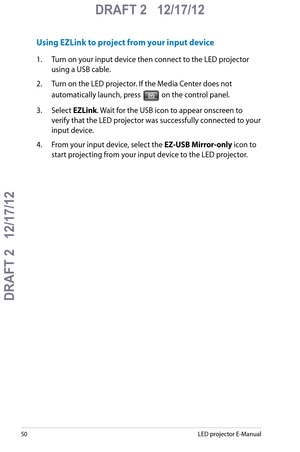 Page 50
50LED projector E-Manual

DRAFT 2   12/17/12
DRAFT 2   12/17/12

DRAFT 2   12/17/12

Using EZLink to project from your input device
1.  Turn on your input device then connect to the LED projector 
using a USB cable.
2. Turn on the LED projector. If the Media Center does not 
automatically launch, press  on the control panel.
3.  Select EZLink. Wait for the USB icon to appear onscreen to 
verify that the LED projector was successfully connected to your 
input device.
4.  From your input device, select...