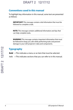 Page 6
LED projector E-Manual

DRAFT 2   12/17/12
DRAFT 2   12/17/12

DRAFT 2   12/17/12

Conventions used in this manual
To highlight key information in this manual, some text are presented 
as follows:
IMPORTANT! This message contains vital information that must be 
followed to complete a task. 
NOTE: This message contains additional information and tips that 
can help complete tasks.
WARNING! This message contains important information that must 
be followed to keep you safe while performing tasks and...