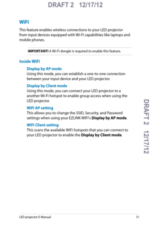 Page 51
LED projector E-Manual51

DRAFT 2   12/17/12
DRAFT 2   12/17/12DRAFT 2   12/17/12
DRAFT 2   12/17/12

WiFi
This feature enables wireless connections to your LED projector 
from input devices equipped with Wi-Fi capabilities like laptops and 
mobile phones.
IMPORTANT! A Wi-Fi dongle is required to enable this feature. 
Inside WiFi
Display by AP mode
Using this mode, you can establish a one-to-one connection 
between your input device and your LED projector.
Display by Client mode
Using this mode, you can...