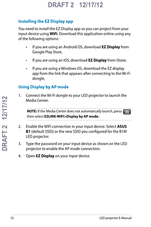 Page 52
5LED projector E-Manual

DRAFT 2   12/17/12
DRAFT 2   12/17/12

DRAFT 2   12/17/12

Installing the EZ Display app
You need to install the EZ Display app so you can project from your 
input device using WiFi. Download this application online using any 
of the following options: 
• If you are using an Android OS, download EZ Display from 
Google Play Store.
• If you are using an iOS, download EZ Display from iStore.
• If you are using a Windows OS, download the EZ display 
app from the link that...