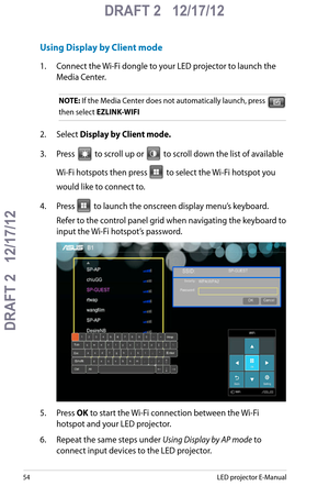 Page 54
5LED projector E-Manual

DRAFT 2   12/17/12
DRAFT 2   12/17/12

DRAFT 2   12/17/12

Using Display by Client mode
1. Connect the Wi-Fi dongle to your LED projector to launch the 
Media Center.
NOTE: If the Media Center does not automatically launch, press  
then select EZLINK-WIFI
2. Select Display by Client mode.
3. Press  to scroll up or  to scroll down the list of available 
Wi-Fi hotspots then press  to select the Wi-Fi hotspot you 
would like to connect to. 
4. Press  to launch the onscreen...