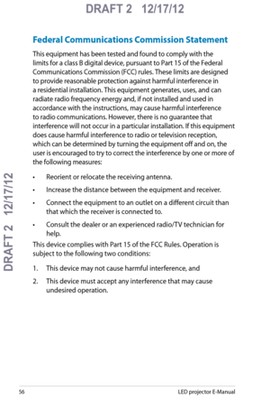 Page 56
5LED projector E-Manual

DRAFT 2   12/17/12
DRAFT 2   12/17/12

DRAFT 2   12/17/12

Federal Communications Commission Statement
This equipment has been tested and found to comply with the 
limits for a class B digital device, pursuant to Part 15 of the Federal 
Communications Commission (FCC) rules. These limits are designed 
to provide reasonable protection against harmful interference in 
a residential installation. This equipment generates, uses, and can 
radiate radio frequency energy and, if...