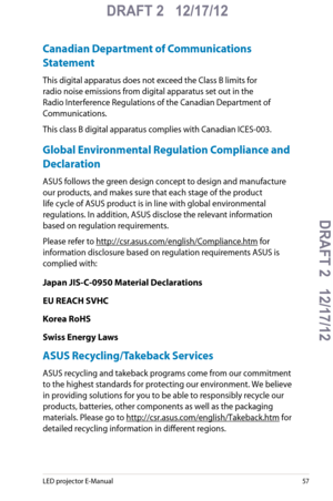 Page 57
LED projector E-Manual57

DRAFT 2   12/17/12
DRAFT 2   12/17/12DRAFT 2   12/17/12
DRAFT 2   12/17/12

Canadian Department of Communications 
Statement
This digital apparatus does not exceed the Class B limits for 
radio noise emissions from digital apparatus set out in the 
Radio Interference Regulations of the Canadian Department of 
Communications.
This class B digital apparatus complies with Canadian ICES-003.
Global Environmental Regulation Compliance and 
Declaration 
ASUS follows the green design...