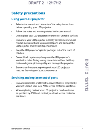 Page 7
LED projector E-Manual7

DRAFT 2   12/17/12
DRAFT 2   12/17/12DRAFT 2   12/17/12
DRAFT 2   12/17/12

Safety precautions
Using your LED projector
• Refer to the manual and take note of the safety instructions 
before operating your LED projector.
• Follow the notes and warnings stated in the user manual.
• Do not place your LED projector on uneven or unstable surfaces.
• Do not use your LED projector in smoky environments. Smoke 
residue may cause build-up on critical parts and damage the 
LED projector...