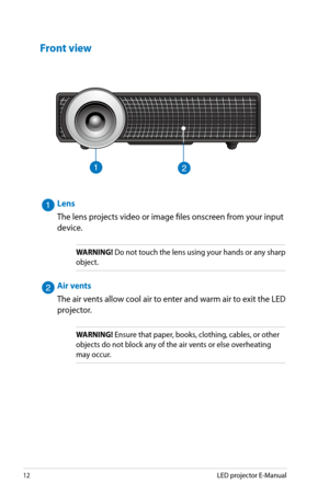 Page 12
1LED projector E-Manual

Front view
H D M I / M H L
912
Lens
The lens projects video or image files onscreen from your input 
device.
WARNING! Do not touch the lens using your hands or any sharp 
object.
Air vents
The air vents allow cool air to enter and warm air to exit the LED 
projector.
WARNING! Ensure that paper, books, clothing, cables, or other 
objects do not block any of the air vents or else overheating 
may occur. 