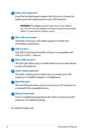 Page 14
14LED projector E-Manual

Power (DC) input port
Insert the bundled power adapter into this port to charge the 
battery pack and supply power to your LED projector.
WARNING! The adapter may become warm to hot while in 
use.  Do not cover the adapter and keep it away from your body 
while it is connected to a power source.
Micro SD card reader
This built-in memory card reader supports microSD and 
microSDHC card formats.
USB 2.0 port
The USB 2.0 (Universal Serial Bus 2.0) port is compatible with 
USB 2.0...