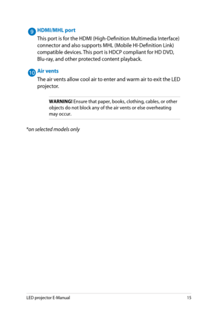Page 15
LED projector E-Manual15

HDMI/MHL port
This port is for the HDMI (High-Definition Multimedia Interface) 
connector and also supports MHL (Mobile HI-Definition Link) 
compatible devices. This port is HDCP compliant for HD DVD, 
Blu-ray, and other protected content playback.
Air vents
The air vents allow cool air to enter and warm air to exit the LED 
projector.
WARNING! Ensure that paper, books, clothing, cables, or other 
objects do not block any of the air vents or else overheating 
may occur.
*on...