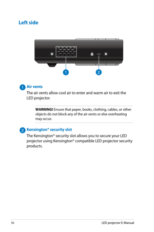 Page 16
16LED projector E-Manual

H D M I / M H L

912

Air vents
The air vents allow cool air to enter and warm air to exit the 
LED projector.
WARNING! Ensure that paper, books, clothing, cables, or other 
objects do not block any of the air vents or else overheating 
may occur.
Kensington® security slot
The Kensington® security slot allows you to secure your LED 
projector using Kensington® compatible LED projector security 
products.
Left side 