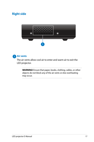 Page 17
LED projector E-Manual17

Right side
H D M I / M H L
912
Air vents
The air vents allow cool air to enter and warm air to exit the 
LED projector.
WARNING! Ensure that paper, books, clothing, cables, or other 
objects do not block any of the air vents or else overheating 
may occur. 