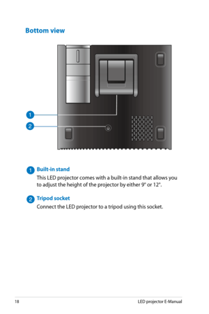 Page 18
18LED projector E-Manual

Bottom view
Built-in stand
This LED projector comes with a built-in stand that allows you 
to adjust the height of the projector by either 9° or 12°.
Tripod socket
Connect the LED projector to a tripod using this socket. 