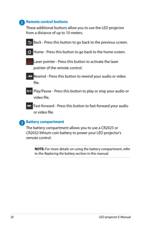 Page 20
0LED projector E-Manual

Remote control buttons
These additional buttons allow you to use the LED projector 
from a distance of up to 10 meters. 
 Back - Press this button to go back to the previous screen.
 Home - Press this button to go back to the home screen.
 Laser pointer - Press this button to activate the laser 
pointer of the remote control.
 Rewind - Press this button to rewind your audio or video 
file.
  Play/Pause - Press this button to play or stop your audio or 
video file....