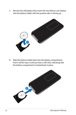 Page 22
LED projector E-Manual

C. Remove the old battery then insert the new lithium coin battery 
into the battery holder with the positive side (+) facing up. 
D.  Slide the battery holder back into the battery compartment. 
Push it all the way in until you hear a soft click, indicating that 
the battery compartment is locked back in place. 