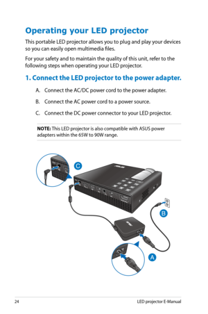 Page 24
4LED projector E-Manual

Operating your LED projector
This portable LED projector allows you to plug and play your devices 
so you can easily open multimedia files.
For your safety and to maintain the quality of this unit, refer to the 
following steps when operating your LED projector.
1. Connect the LED projector to the power adapter.
A. Connect the AC/DC power cord to the power adapter.
B. Connect the AC power cord to a power source.
C. Connect the DC power connector to your LED projector.
NOTE:...