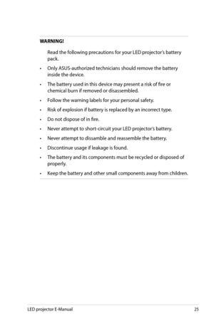 Page 25
LED projector E-Manual5

WARNING!
 Read the following precautions for your LED projector’s battery 
pack.
• Only ASUS-authorized technicians should remove the battery 
inside the device.
• The battery used in this device may present a risk of fire or 
chemical burn if removed or disassembled.
• Follow the warning labels for your personal safety.
• Risk of explosion if battery is replaced by an incorrect type.
• Do not dispose of in fire.
• Never attempt to short-circuit your LED projector’s...