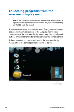 Page 34
4LED projector E-Manual

Launching programs from the 
onscreen display menu
NOTE: The following screenshots are for reference only and may be 
updated without prior notice. Screenshots may also vary depending 
on the LED projector model.
The onscreen display menu contains a set of programs and settings 
designed to maximize your use of the LED projector. You can 
navigate inside the onscreen display menu using the control panel 
buttons on your LED projector or its accompanying remote control. 
To...