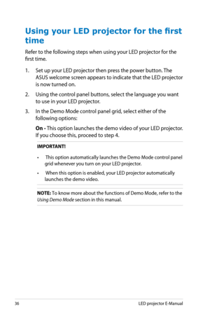 Page 36
6LED projector E-Manual

Using your LED projector for the first 
time
Refer to the following steps when using your LED projector for the 
first time. 
1. Set up your LED projector then press the power button. The 
ASUS welcome screen appears to indicate that the LED projector 
is now turned on.
2. Using the control panel buttons, select the language you want 
to use in your LED projector.
3. In the Demo Mode control panel grid, select either of the 
following options:
 On - This option launches the...