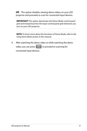 Page 37
LED projector E-Manual7

 Off -  This option disables viewing demo videos on your LED 
projector and proceeds to scan for connected input devices.
IMPORTANT! This option deactivates the Demo Mode control panel 
grid and instead launches the Input control panel grid whenever you 
turn on your LED projector.
NOTE: To know more about the functions of Demo Mode, refer to the 
Using Demo Mode section in this manual. 
4. After watching the demo video or while watching the demo 
video, you can press...