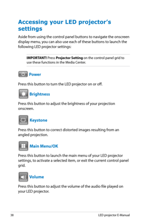 Page 38
8LED projector E-Manual

Accessing your LED projector’s 
settings
Aside from using the control panel buttons to navigate the onscreen 
display menu, you can also use each of these buttons to launch the 
following LED projector settings:
IMPORTANT! Press Projector Setting on the control panel grid to 
use these functions in the Media Center.
VGAHDMI Power
Press this button to turn the LED projector on or off.VGAHDMI
 Brightness
Press this button to adjust the brightness of your projection...