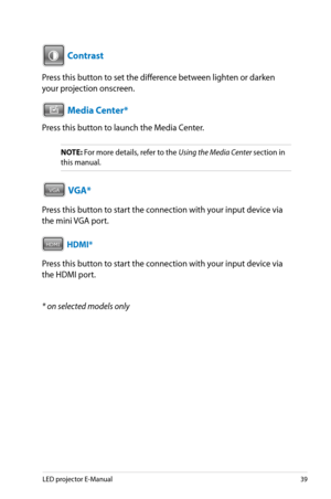 Page 39
LED projector E-Manual9

VGAHDMI

 Contrast
Press this button to set the difference between lighten or darken 
your projection onscreen.
VGAHDMI Media Center*
Press this button to launch the Media Center.
NOTE: For more details, refer to the Using the Media Center section in 
this manual.
VGAHDMI VGA*
Press this button to start the connection with your input device via 
the mini VGA port.
VGAHDMI HDMI*
Press this button to start the connection with your input device via 
the HDMI port.
* on...