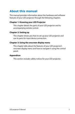Page 5
LED projector E-Manual5

About this manual
This manual provides information about the hardware and software 
features of your LED projector through the following chapters:
Chapter 1: Knowing your LED Projector
This chapter details the parts of your LED projector and its 
accompanying remote control.
Chapter 2: Setting up
This chapter shows you how to set up your LED projector and 
use its parts for input device connection.
Chapter 3: Using the onscreen display menu
This chapter talks about the features...