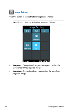 Page 42
4LED projector E-Manual

VGAHDMI

 Image Setting
Press this button to access the following image settings:
NOTE: This function only works when using the HDMI port.
• Sharpness - This option allows you to sharpen or soften the 
appearance of the projected image.
• Saturation - This option allows you to adjust the hue of the 
projected image.  