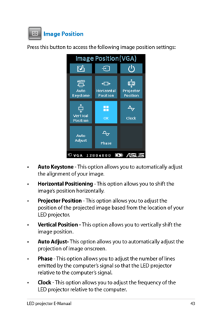 Page 43
LED projector E-Manual4

VGAHDMI

 Image Position
Press this button to access the following image position settings:
•  Auto Keystone - This option allows you to automatically adjust 
the alignment of your image.
•  Horizontal Positioning - This option allows you to shift the 
image’s position horizontally.
•  Projector Position - This option allows you to adjust the 
position of the projected image based from the location of your 
LED projector.
•  Vertical Position - This option allows you to...