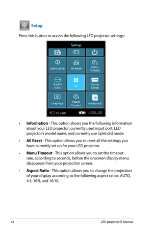 Page 44
44LED projector E-Manual

VGAHDMI

 Setup
Press this button to access the following LED projector settings:
• Information - This option shows you the following information 
about your LED projector: currently used input port, LED 
projector’s model name, and currently use Splendid mode.
•  All Reset - This option allows you to reset all the settings you 
have currently set up for your LED projector. 
•  Menu Timeout - This option allows you to set the timeout 
rate, according to seconds, before the...