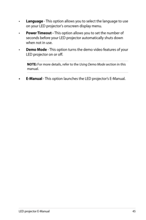 Page 45
LED projector E-Manual45

• Language - This option allows you to select the language to use 
on your LED projector's onscreen display menu.
•  Power Timeout - This option allows you to set the number of 
seconds before your LED projector automatically shuts down 
when not in use. 
• Demo Mode - This option turns the demo video features of your 
LED projector on or off. 
NOTE: For more details, refer to the Using Demo Mode section in this 
manual.
•  E-Manual - This option launches the LED...