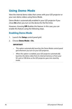 Page 46
46LED projector E-Manual

Using Demo Mode
View the internal demo video that comes with your LED projector or 
your own demo videos using Demo Mode. 
Demo Mode is automatically enabled in your LED projector if you 
chose On when you turn on the device for the first time. 
However, choosing Off disables this feature. In this case, you can 
enable this feature using the following steps.
Enabling Demo Mode
1. Launch the Setup control panel grid. 
2.  Choose Demo Mode > On.
IMPORTANT!
•  This option...