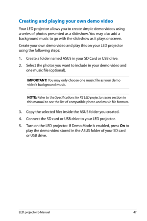 Page 47
LED projector E-Manual47

Creating and playing your own demo video
Your LED projector allows you to create simple demo videos using 
a series of photos presented as a slideshow. You may also add a 
background music to go with the slideshow as it plays onscreen. 
Create your own demo video and play this on your LED projector 
using the following steps:
1. Create a folder named ASUS in your SD Card or USB drive.
2. Select the photos you want to include in your demo video and 
one music file (optional)....