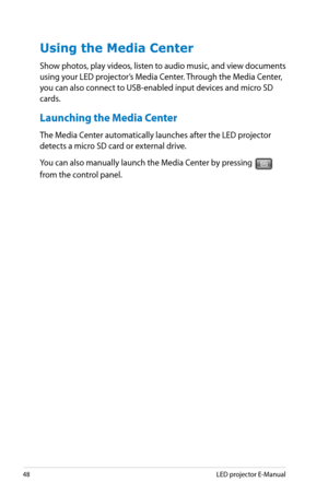 Page 48
48LED projector E-Manual

Using the Media Center
Show photos, play videos, listen to audio music, and view documents 
using your LED projector’s Media Center. Through the Media Center, 
you can also connect to USB-enabled input devices and micro SD 
cards.
Launching the Media Center
The Media Center automatically launches after the LED projector 
detects a micro SD card or external drive.
You can also manually launch the Media Center by pressing  
from the control panel. 