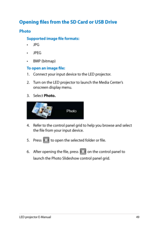 Page 49
LED projector E-Manual49

Opening files from the SD Card or USB Drive
Photo
Supported image file formats:
• JPG 
• JPEG 
• BMP (bitmap)
To open an image file:
1.  Connect your input device to the LED projector.
2. Turn on the LED projector to launch the Media Center’s 
onscreen display menu. 
3. Select Photo.
4.  Refer to the control panel grid to help you browse and select 
the file from your input device. 
5. Press 
VGAHDMI
 to open the selected folder or file.
6.  After opening the file, press...