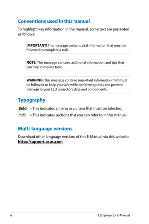 Page 6
6LED projector E-Manual

Conventions used in this manual
To highlight key information in this manual, some text are presented 
as follows:
IMPORTANT! This message contains vital information that must be 
followed to complete a task. 
NOTE: This message contains additional information and tips that 
can help complete tasks.
WARNING! This message contains important information that must 
be followed to keep you safe while performing tasks and prevent 
damage to your LED projector's data and...