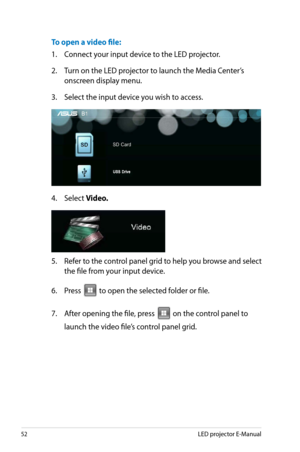 Page 52
5LED projector E-Manual

To open a video file:
1.  Connect your input device to the LED projector.
2. Turn on the LED projector to launch the Media Center’s 
onscreen display menu. 
3. Select the input device you wish to access.
4. Select Video.
5. Refer to the control panel grid to help you browse and select 
the file from your input device. 
6.  Press 
VGAHDMI
 to open the selected folder or file.
7. After opening the file, press 
VGAHDMI
 on the control panel to 
launch the video file’s control...